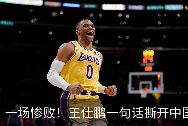 一场惨败！王仕鹏一句话撕开中国篮球遮羞布：联赛20分，国际赛0分！